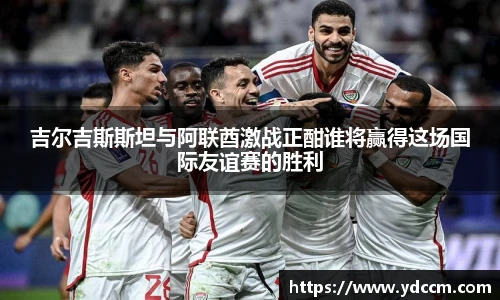 吉尔吉斯斯坦与阿联酋激战正酣谁将赢得这场国际友谊赛的胜利